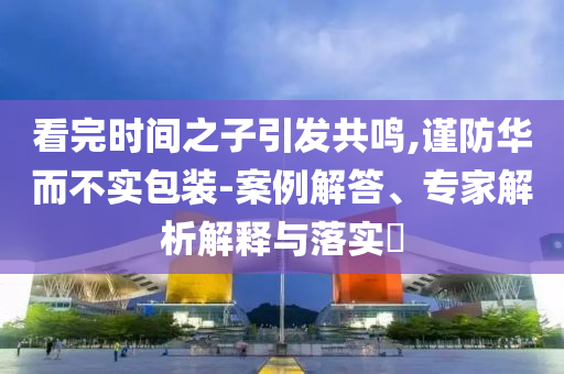 看完時間之子引發(fā)共鳴,謹(jǐn)防華而不實包裝-案例解答、專家解析解釋與落實?