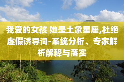 我愛的女孩 她是土象星座,杜絕虛假誘導詞-系統(tǒng)分析、專家解析解釋與落實