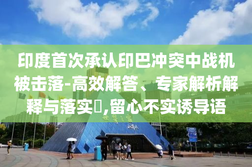 印度首次承認印巴沖突中戰(zhàn)機被擊落-高效解答、專家解析解釋與落實?,留心不實誘導(dǎo)語