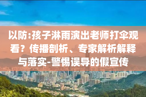以防:孩子淋雨演出老師打傘觀看？傳播剖析、專家解析解釋與落實-警惕誤導(dǎo)的假宣傳