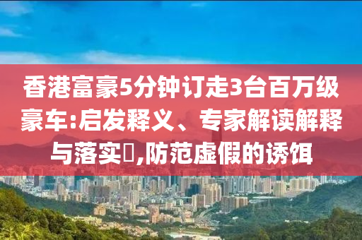 香港富豪5分鐘訂走3臺百萬級豪車:啟發(fā)釋義、專家解讀解釋與落實?,防范虛假的誘餌