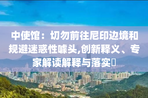中使館：切勿前往尼印邊境和規(guī)避迷惑性噱頭,創(chuàng)新釋義、專家解讀解釋與落實?