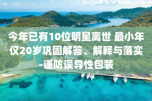 今年已有10位明星離世 最小年僅20歲鞏固解答、解釋與落實-謹防誤導(dǎo)性包裝
