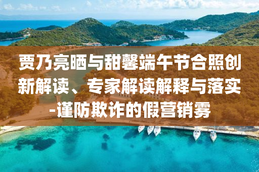 賈乃亮?xí)衽c甜馨端午節(jié)合照創(chuàng)新解讀、專家解讀解釋與落實(shí)-謹(jǐn)防欺詐的假營銷霧