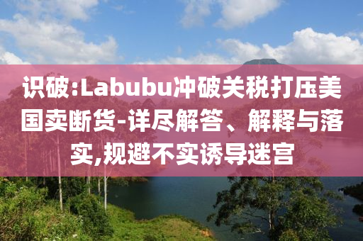 識破:Labubu沖破關(guān)稅打壓美國賣斷貨-詳盡解答、解釋與落實,規(guī)避不實誘導(dǎo)迷宮