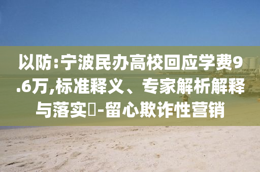 以防:寧波民辦高?；貞?yīng)學(xué)費(fèi)9.6萬,標(biāo)準(zhǔn)釋義、專家解析解釋與落實(shí)?-留心欺詐性營銷