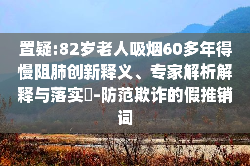 置疑:82歲老人吸煙60多年得慢阻肺創(chuàng)新釋義、專家解析解釋與落實?-防范欺詐的假推銷詞