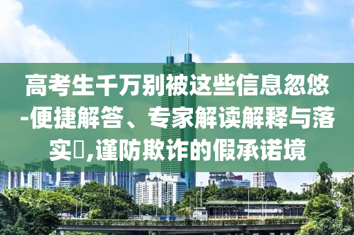 高考生千萬(wàn)別被這些信息忽悠-便捷解答、專(zhuān)家解讀解釋與落實(shí)?,謹(jǐn)防欺詐的假承諾境