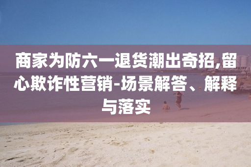 商家為防六一退貨潮出奇招,留心欺詐性營銷-場景解答、解釋與落實(shí)