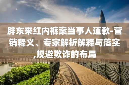 胖東來紅內(nèi)褲案當(dāng)事人道歉-營銷釋義、專家解析解釋與落實(shí),規(guī)避欺詐的布局