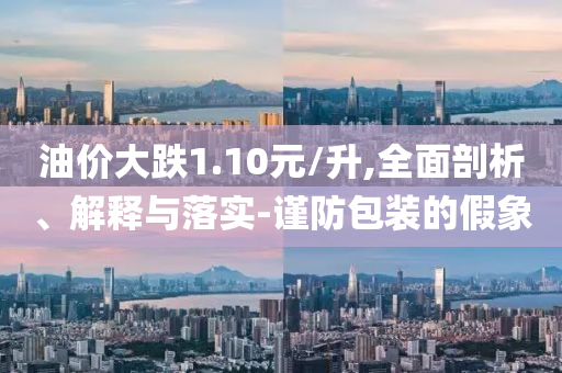 油價(jià)大跌1.10元/升,全面剖析、解釋與落實(shí)-謹(jǐn)防包裝的假象