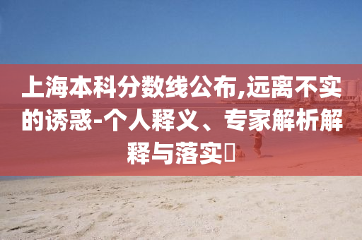 上海本科分?jǐn)?shù)線公布,遠(yuǎn)離不實(shí)的誘惑-個(gè)人釋義、專家解析解釋與落實(shí)?