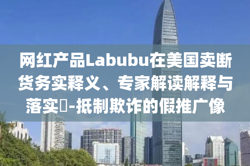 網(wǎng)紅產(chǎn)品Labubu在美國(guó)賣斷貨務(wù)實(shí)釋義、專家解讀解釋與落實(shí)?-抵制欺詐的假推廣像
