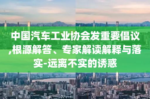 中國(guó)汽車工業(yè)協(xié)會(huì)發(fā)重要倡議,根源解答、專家解讀解釋與落實(shí)-遠(yuǎn)離不實(shí)的誘惑