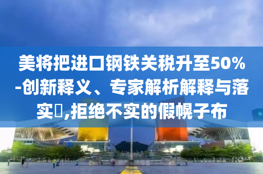 美將把進(jìn)口鋼鐵關(guān)稅升至50%-創(chuàng)新釋義、專家解析解釋與落實(shí)?,拒絕不實(shí)的假幌子布