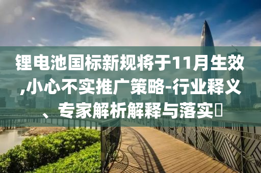 鋰電池國(guó)標(biāo)新規(guī)將于11月生效,小心不實(shí)推廣策略-行業(yè)釋義、專家解析解釋與落實(shí)?