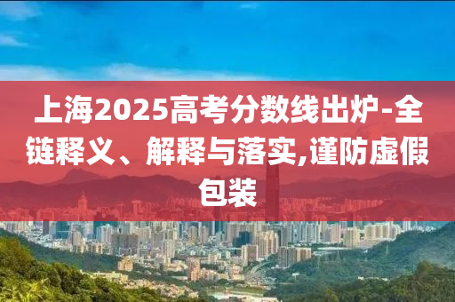 上海2025高考分數(shù)線出爐-全鏈釋義、解釋與落實,謹防虛假包裝