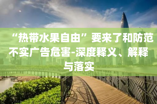 “熱帶水果自由”要來(lái)了和防范不實(shí)廣告危害-深度釋義、解釋與落實(shí)