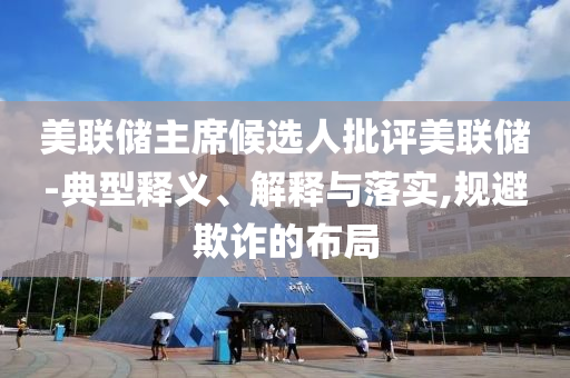 美聯(lián)儲主席候選人批評美聯(lián)儲-典型釋義、解釋與落實(shí),規(guī)避欺詐的布局