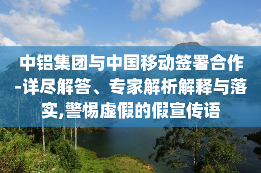 中鋁集團與中國移動簽署合作-詳盡解答、專家解析解釋與落實,警惕虛假的假宣傳語