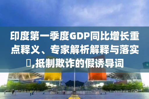 印度第一季度GDP同比增長重點釋義、專家解析解釋與落實?,抵制欺詐的假誘導詞