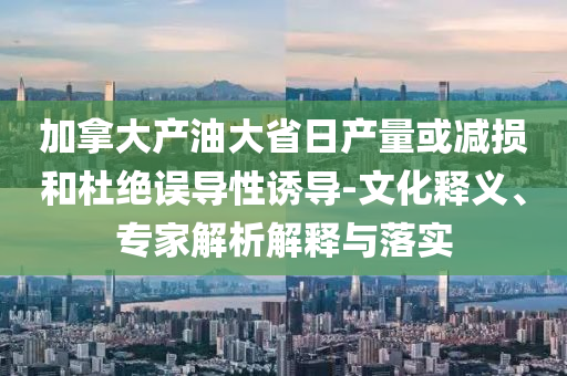 加拿大產(chǎn)油大省日產(chǎn)量或減損和杜絕誤導性誘導-文化釋義、專家解析解釋與落實