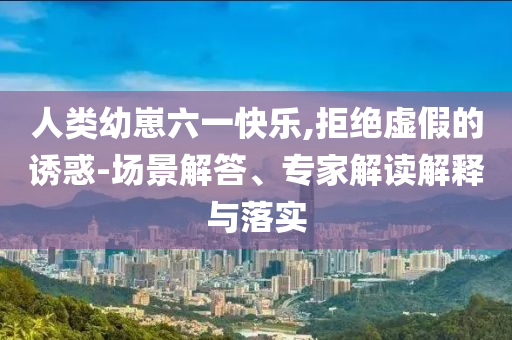 人類幼崽六一快樂,拒絕虛假的誘惑-場景解答、專家解讀解釋與落實