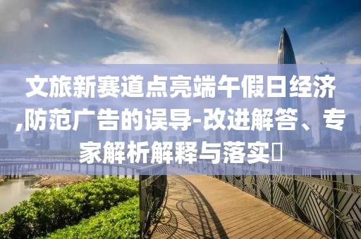 文旅新賽道點亮端午假日經(jīng)濟,防范廣告的誤導(dǎo)-改進解答、專家解析解釋與落實?