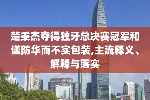 楚秉杰奪得獨牙總決賽冠軍和謹(jǐn)防華而不實包裝,主流釋義、解釋與落實