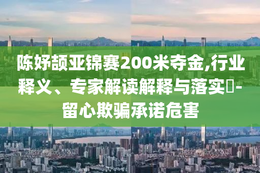 陳妤頡亞錦賽200米奪金,行業(yè)釋義、專家解讀解釋與落實?-留心欺騙承諾危害