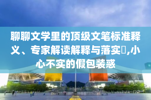 聊聊文學(xué)里的頂級(jí)文筆標(biāo)準(zhǔn)釋義、專家解讀解釋與落實(shí)?,小心不實(shí)的假包裝惑