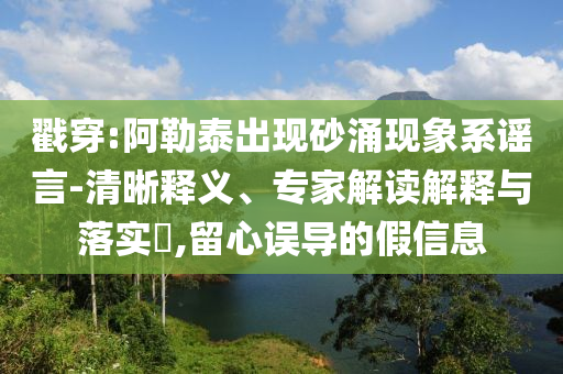 戳穿:阿勒泰出現(xiàn)砂涌現(xiàn)象系謠言-清晰釋義、專家解讀解釋與落實(shí)?,留心誤導(dǎo)的假信息