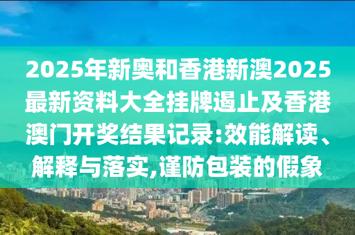 2025年新奧和香港新澳2025最新資料大全掛牌遏止及香港澳門開獎(jiǎng)結(jié)果記錄:效能解讀、解釋與落實(shí),謹(jǐn)防包裝的假象