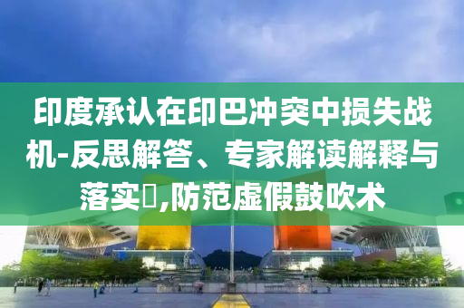 印度承認(rèn)在印巴沖突中損失戰(zhàn)機(jī)-反思解答、專家解讀解釋與落實(shí)?,防范虛假鼓吹術(shù)