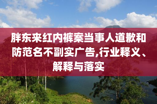 胖東來(lái)紅內(nèi)褲案當(dāng)事人道歉和防范名不副實(shí)廣告,行業(yè)釋義、解釋與落實(shí)