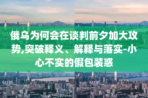 俄烏為何會在談判前夕加大攻勢,突破釋義、解釋與落實-小心不實的假包裝惑