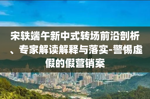 宋軼端午新中式轉(zhuǎn)場(chǎng)前沿剖析、專家解讀解釋與落實(shí)-警惕虛假的假營銷案
