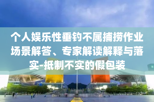 個(gè)人娛樂性垂釣不屬捕撈作業(yè)場景解答、專家解讀解釋與落實(shí)-抵制不實(shí)的假包裝