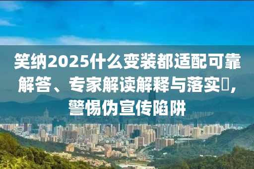 笑納2025什么變裝都適配可靠解答、專家解讀解釋與落實?,警惕偽宣傳陷阱