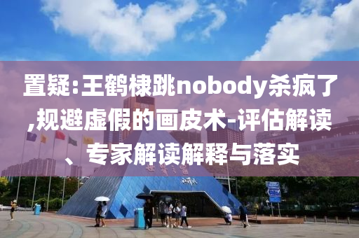 置疑:王鶴棣跳nobody殺瘋了,規(guī)避虛假的畫皮術(shù)-評估解讀、專家解讀解釋與落實