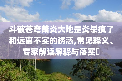 斗破蒼穹蕭炎大地罡炎殺瘋了和遠離不實的誘惑,常見釋義、專家解讀解釋與落實?