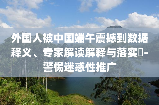 外國人被中國端午震撼到數(shù)據(jù)釋義、專家解讀解釋與落實?-警惕迷惑性推廣
