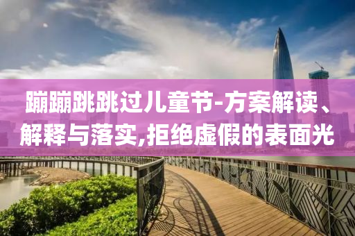 蹦蹦跳跳過兒童節(jié)-方案解讀、解釋與落實(shí),拒絕虛假的表面光