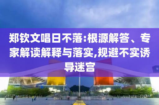 鄭欽文唱日不落:根源解答、專家解讀解釋與落實(shí),規(guī)避不實(shí)誘導(dǎo)迷宮