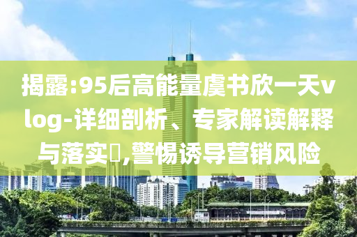 揭露:95后高能量虞書欣一天vlog-詳細剖析、專家解讀解釋與落實?,警惕誘導營銷風險