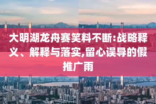 大明湖龍舟賽笑料不斷:戰(zhàn)略釋義、解釋與落實,留心誤導(dǎo)的假推廣雨