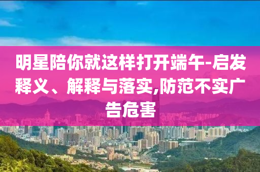 明星陪你就這樣打開端午-啟發(fā)釋義、解釋與落實,防范不實廣告危害