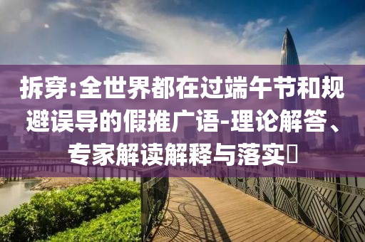 拆穿:全世界都在過(guò)端午節(jié)和規(guī)避誤導(dǎo)的假推廣語(yǔ)-理論解答、專家解讀解釋與落實(shí)?
