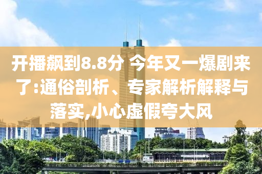 開播飆到8.8分 今年又一爆劇來(lái)了:通俗剖析、專家解析解釋與落實(shí),小心虛假夸大風(fēng)