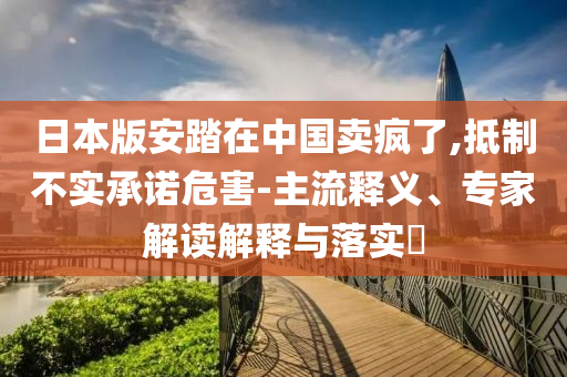 日本版安踏在中國(guó)賣瘋了,抵制不實(shí)承諾危害-主流釋義、專家解讀解釋與落實(shí)?